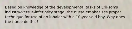 Based on knowledge of the developmental tasks of Erikson's industry-versus-inferiority stage, the nurse emphasizes proper technique for use of an inhaler with a 10-year-old boy. Why does the nurse do this?