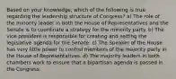 Based on your knowledge, which of the following is true regarding the leadership structure of Congress? a) The role of the minority leader in both the House of Representatives and the Senate is to coordinate a strategy for the minority party. b) The vice president is responsible for creating and setting the legislative agenda for the Senate. c) The Speaker of the House has very little power to control members of the majority party in the House of Representatives. d) The majority leaders in both chambers work to ensure that a bipartisan agenda is passed in the Congress.