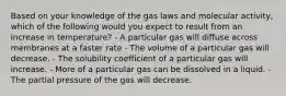 Based on your knowledge of the gas laws and molecular activity, which of the following would you expect to result from an increase in temperature? - A particular gas will diffuse across membranes at a faster rate - The volume of a particular gas will decrease. - The solubility coefficient of a particular gas will increase. - More of a particular gas can be dissolved in a liquid. - The partial pressure of the gas will decrease.