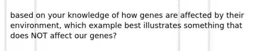 based on your knowledge of how genes are affected by their environment, which example best illustrates something that does NOT affect our genes?