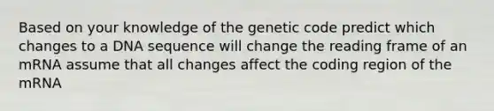 Based on your knowledge of the genetic code predict which changes to a DNA sequence will change the reading frame of an mRNA assume that all changes affect the coding region of the mRNA