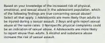 Based on your knowledge of the increased risk of physical, emotional, and sexual abuse in the adolescent population, which of the following findings are true concerning sexual abuse? Select all that apply. 1 Adolescents are more likely than adults to be injured during a sexual assault. 2 Boys and girls report sexual abuse at the same rates. 3 Nonspecific physical complaints could be an indication of sexual abuse. 4 Adolescents are more likely to report abuse than adults. 5 Alcohol and substance abuse increase the risk of sexual assault.