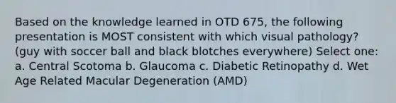 Based on the knowledge learned in OTD 675, the following presentation is MOST consistent with which visual pathology? (guy with soccer ball and black blotches everywhere) Select one: a. Central Scotoma b. Glaucoma c. Diabetic Retinopathy d. Wet Age Related Macular Degeneration (AMD)