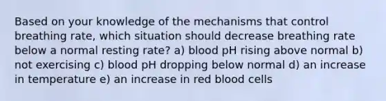 Based on your knowledge of the mechanisms that control breathing rate, which situation should decrease breathing rate below a normal resting rate? a) blood pH rising above normal b) not exercising c) blood pH dropping below normal d) an increase in temperature e) an increase in red blood cells