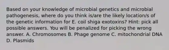 Based on your knowledge of microbial genetics and microbial pathogenesis, where do you think is/are the likely location/s of the genetic information for E. coil shiga exotoxins? Hint: pick all possible answers. You will be penalized for picking the wrong answer. A. Chromosomes B. Phage genome C. mitochondrial DNA D. Plasmids