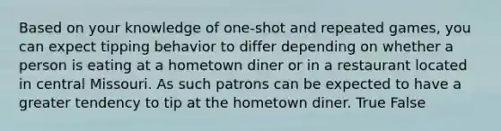 Based on your knowledge of one-shot and repeated games, you can expect tipping behavior to differ depending on whether a person is eating at a hometown diner or in a restaurant located in central Missouri. As such patrons can be expected to have a greater tendency to tip at the hometown diner. True False