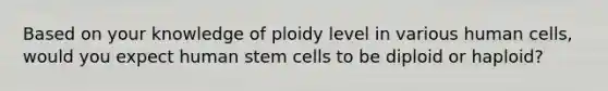 Based on your knowledge of ploidy level in various human cells, would you expect human stem cells to be diploid or haploid?