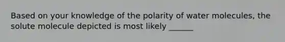 Based on your knowledge of the polarity of water molecules, the solute molecule depicted is most likely ______