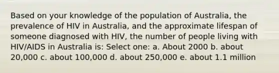 Based on your knowledge of the population of Australia, the prevalence of HIV in Australia, and the approximate lifespan of someone diagnosed with HIV, the number of people living with HIV/AIDS in Australia is: Select one: a. About 2000 b. about 20,000 c. about 100,000 d. about 250,000 e. about 1.1 million