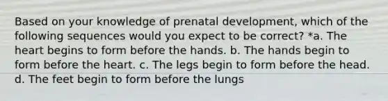 Based on your knowledge of prenatal development, which of the following sequences would you expect to be correct? *a. The heart begins to form before the hands. b. The hands begin to form before the heart. c. The legs begin to form before the head. d. The feet begin to form before the lungs