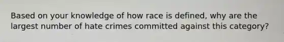 Based on your knowledge of how race is defined, why are the largest number of hate crimes committed against this category?