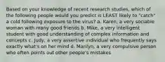 Based on your knowledge of recent research studies, which of the following people would you predict is LEAST likely to "catch" a cold following exposure to the virus? a. Karen, a very sociable woman with many good friends b. Mike, a very intelligent student with good understanding of complex information and concepts c. Judy, a very assertive individual who frequently says exactly what's on her mind d. Marilyn, a very compulsive person who often points out other people's mistakes