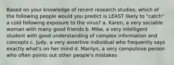 Based on your knowledge of recent research studies, which of the following people would you predict is LEAST likely to "catch" a cold following exposure to the virus? a. Karen, a very sociable woman with many good friends b. Mike, a very intelligent student with good understanding of complex information and concepts c. Judy, a very assertive individual who frequently says exactly what's on her mind d. Marilyn, a very compulsive person who often points out other people's mistakes