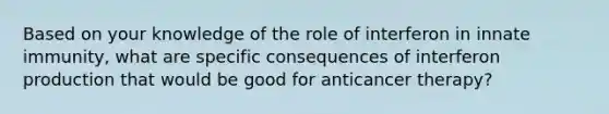 Based on your knowledge of the role of interferon in innate immunity, what are specific consequences of interferon production that would be good for anticancer therapy?