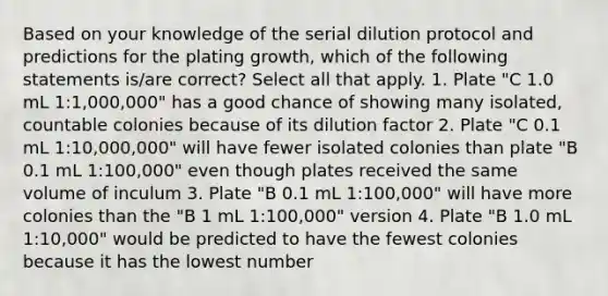 Based on your knowledge of the serial dilution protocol and predictions for the plating growth, which of the following statements is/are correct? Select all that apply. 1. Plate "C 1.0 mL 1:1,000,000" has a good chance of showing many isolated, countable colonies because of its dilution factor 2. Plate "C 0.1 mL 1:10,000,000" will have fewer isolated colonies than plate "B 0.1 mL 1:100,000" even though plates received the same volume of inculum 3. Plate "B 0.1 mL 1:100,000" will have more colonies than the "B 1 mL 1:100,000" version 4. Plate "B 1.0 mL 1:10,000" would be predicted to have the fewest colonies because it has the lowest number