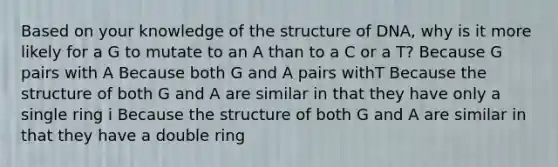 Based on your knowledge of the structure of DNA, why is it more likely for a G to mutate to an A than to a C or a T? Because G pairs with A Because both G and A pairs withT Because the structure of both G and A are similar in that they have only a single ring i Because the structure of both G and A are similar in that they have a double ring