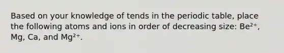 Based on your knowledge of tends in <a href='https://www.questionai.com/knowledge/kIrBULvFQz-the-periodic-table' class='anchor-knowledge'>the periodic table</a>, place the following atoms and ions in order of decreasing size: Be²⁺, Mg, Ca, and Mg²⁺.