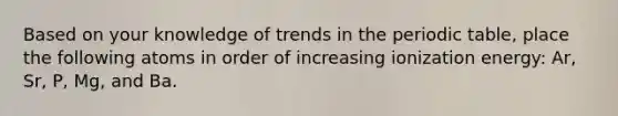 Based on your knowledge of trends in the periodic table, place the following atoms in order of increasing ionization energy: Ar, Sr, P, Mg, and Ba.