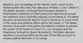 Based on your knowledge of the Warren Court, which of the following best describes the relevance of Baker v. Carr (1962)? A. The Baker decision confirmed that President Dwight D. Eisenhower's selection of Chief Justice Earl Warren had moved the Supreme Court markedly towards conservatism B. The Baker decision symbolized the Warren Court's reticence to insert itself in the social and political affairs within the states. C. The Baker decision illustrated Chief Justice Earl Warren's efforts to elevate the power of the Supreme Court vis a vis Congress and the Presidency through its liberal decisions D. The Baker decision signified a concerted effort on the part of the Warren Court to employ Judicial Restraint in its rulings