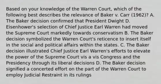 Based on your knowledge of the Warren Court, which of the following best describes the relevance of Baker v. Carr (1962)? A. The Baker decision confirmed that President Dwight D. Eisenhower's selection of Chief Justice Earl Warren had moved the Supreme Court markedly towards conservatism B. The Baker decision symbolized the Warren Court's reticence to insert itself in the social and political affairs within the states. C. The Baker decision illustrated Chief Justice Earl Warren's efforts to elevate the power of the Supreme Court vis a vis Congress and the Presidency through its liberal decisions D. The Baker decision signified a concerted effort on the part of the Warren Court to employ Judicial Restraint in its rulings