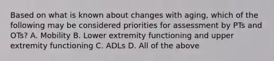 Based on what is known about changes with aging, which of the following may be considered priorities for assessment by PTs and OTs? A. Mobility B. Lower extremity functioning and upper extremity functioning C. ADLs D. All of the above