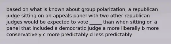 based on what is known about group polarization, a republican judge sitting on an appeals panel with two other republican judges would be expected to vote _____ than when sitting on a panel that included a democratic judge a more liberally b more conservatively c more predictably d less predictably