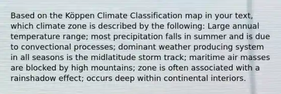 Based on the Köppen Climate Classification map in your text, which climate zone is described by the following: Large annual temperature range; most precipitation falls in summer and is due to convectional processes; dominant weather producing system in all seasons is the midlatitude storm track; maritime <a href='https://www.questionai.com/knowledge/kxxue2ni5z-air-masses' class='anchor-knowledge'>air masses</a> are blocked by high mountains; zone is often associated with a rainshadow effect; occurs deep within continental interiors.