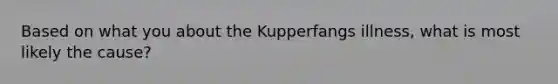 Based on what you about the Kupperfangs illness, what is most likely the cause?