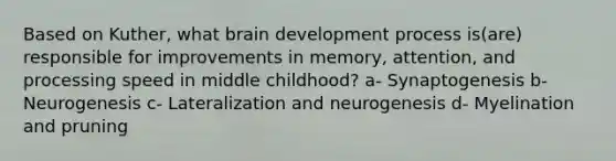 Based on Kuther, what brain development process is(are) responsible for improvements in memory, attention, and processing speed in middle childhood? a- Synaptogenesis b- Neurogenesis c- Lateralization and neurogenesis d- Myelination and pruning