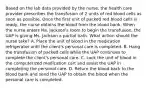 Based on the lab data provided by the nurse, the health care provider prescribes the transfusion of 2 units of red blood cells as soon as possible. Once the first unit of packed red blood cells is ready, the nurse obtains the blood from the blood bank. When the nurse enters Ms. Jackson's room to begin the transfusion, the UAP is giving Ms. Jackson a partial bath. What action should the nurse take? A. Place the unit of blood in the medication refrigerator until the client's personal care is completed. B. Hang the transfusion of packed cells while the UAP continues to complete the client's personal care. C. Lock the unit of blood in the computerized medication cart and assist the UAP in completing the personal care. D. Return the blood back to the blood bank and send the UAP to obtain the blood when the personal care is completed.