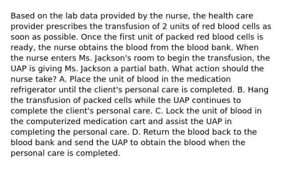 Based on the lab data provided by the nurse, the health care provider prescribes the transfusion of 2 units of red blood cells as soon as possible. Once the first unit of packed red blood cells is ready, the nurse obtains the blood from the blood bank. When the nurse enters Ms. Jackson's room to begin the transfusion, the UAP is giving Ms. Jackson a partial bath. What action should the nurse take? A. Place the unit of blood in the medication refrigerator until the client's personal care is completed. B. Hang the transfusion of packed cells while the UAP continues to complete the client's personal care. C. Lock the unit of blood in the computerized medication cart and assist the UAP in completing the personal care. D. Return the blood back to the blood bank and send the UAP to obtain the blood when the personal care is completed.