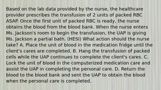 Based on the lab data provided by the nurse, the healthcare provider prescribes the transfusion of 2 units of packed RBC ASAP. Once the first unit of packed RBC is ready, the nurse obtains the blood from the blood bank. When the nurse enters Ms. Jackson's room to begin the transfusion, the UAP is giving Ms. Jackson a partial bath. (HESI) What action should the nurse take? A. Place the unit of blood in the medication fridge until the client's cares are completed. B. Hang the transfusion of packed cells while the UAP continues to complete the client's cares. C. Lock the unit of blood in the computerized medication care and assist the UAP in completing the personal care. D. Return the blood to the blood bank and sent the UAP to obtain the blood when the personal care is completed.