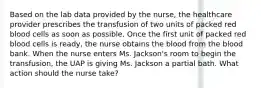 Based on the lab data provided by the nurse, the healthcare provider prescribes the transfusion of two units of packed red blood cells as soon as possible. Once the first unit of packed red blood cells is ready, the nurse obtains the blood from the blood bank. When the nurse enters Ms. Jackson's room to begin the transfusion, the UAP is giving Ms. Jackson a partial bath. What action should the nurse take?