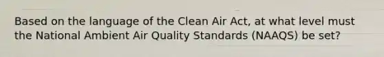 Based on the language of the Clean Air Act, at what level must the National Ambient Air Quality Standards (NAAQS) be set?