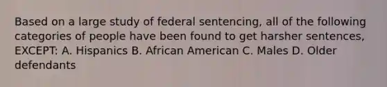 Based on a large study of federal sentencing, all of the following categories of people have been found to get harsher sentences, EXCEPT: A. Hispanics B. African American C. Males D. Older defendants