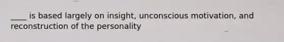 ____ is based largely on insight, unconscious motivation, and reconstruction of the personality