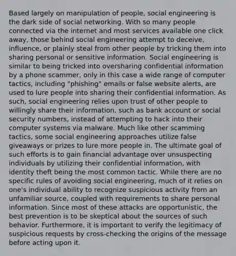 Based largely on manipulation of people, social engineering is the dark side of social networking. With so many people connected via the internet and most services available one click away, those behind social engineering attempt to deceive, influence, or plainly steal from other people by tricking them into sharing personal or sensitive information. Social engineering is similar to being tricked into oversharing confidential information by a phone scammer, only in this case a wide range of computer tactics, including "phishing" emails or false website alerts, are used to lure people into sharing their confidential information. As such, social engineering relies upon trust of other people to willingly share their information, such as bank account or social security numbers, instead of attempting to hack into their computer systems via malware. Much like other scamming tactics, some social engineering approaches utilize false giveaways or prizes to lure more people in. The ultimate goal of such efforts is to gain financial advantage over unsuspecting individuals by utilizing their confidential information, with identity theft being the most common tactic. While there are no specific rules of avoiding social engineering, much of it relies on one's individual ability to recognize suspicious activity from an unfamiliar source, coupled with requirements to share personal information. Since most of these attacks are opportunistic, the best prevention is to be skeptical about the sources of such behavior. Furthermore, it is important to verify the legitimacy of suspicious requests by cross-checking the origins of the message before acting upon it.