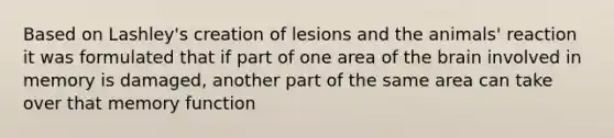 Based on Lashley's creation of lesions and the animals' reaction it was formulated that if part of one area of the brain involved in memory is damaged, another part of the same area can take over that memory function