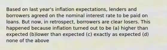 Based on last year's inflation expectations, lenders and borrowers agreed on the nominal interest rate to be paid on loans. But now, in retrospect, borrowers are clear losers. This happened because inflation turned out to be (a) higher than expected (b)lower than expected (c) exactly as expected (d) none of the above