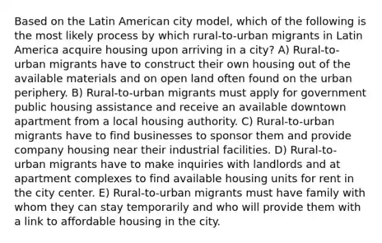 Based on the Latin American city model, which of the following is the most likely process by which rural-to-urban migrants in Latin America acquire housing upon arriving in a city? A) Rural-to-urban migrants have to construct their own housing out of the available materials and on open land often found on the urban periphery. B) Rural-to-urban migrants must apply for government public housing assistance and receive an available downtown apartment from a local housing authority. C) Rural-to-urban migrants have to find businesses to sponsor them and provide company housing near their industrial facilities. D) Rural-to-urban migrants have to make inquiries with landlords and at apartment complexes to find available housing units for rent in the city center. E) Rural-to-urban migrants must have family with whom they can stay temporarily and who will provide them with a link to affordable housing in the city.