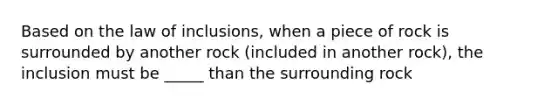 Based on the law of inclusions, when a piece of rock is surrounded by another rock (included in another rock), the inclusion must be _____ than the surrounding rock