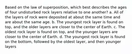 Based on the law of superposition, which best describes the ages of four undisturbed rock layers relative to one another? a. All of the layers of rock were deposited at about the same time and are about the same age. b. The youngest rock layer is found on top, and the older layers are closer to the center of Earth. c. The oldest rock layer is found on top, and the younger layers are closer to the center of Earth. d. The youngest rock layer is found on the bottom, followed by the oldest layer, and then younger layers