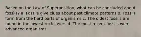 Based on the Law of Superposition, what can be concluded about fossils? a. Fossils give clues about past climate patterns b. Fossils form from the hard parts of organisms c. The oldest fossils are found in the lowest rock layers d. The most recent fossils were advanced organisms