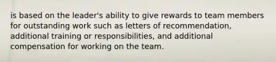 is based on the leader's ability to give rewards to team members for outstanding work such as letters of recommendation, additional training or responsibilities, and additional compensation for working on the team.