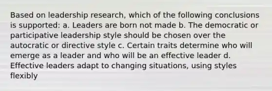 Based on leadership research, which of the following conclusions is supported: a. Leaders are born not made b. The democratic or participative leadership style should be chosen over the autocratic or directive style c. Certain traits determine who will emerge as a leader and who will be an effective leader d. Effective leaders adapt to changing situations, using styles flexibly