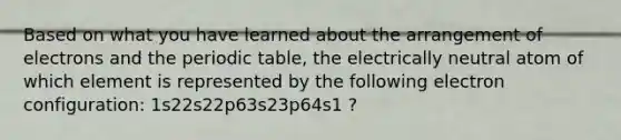 Based on what you have learned about the arrangement of electrons and the periodic table, the electrically neutral atom of which element is represented by the following electron configuration: 1s22s22p63s23p64s1 ?