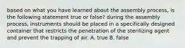 based on what you have learned about the assembly process, is the following statement true or false? during the assembly process, instruments should be placed in a specifically designed container that restricts the penetration of the sterilizing agent and prevent the trapping of air. A. true B. false