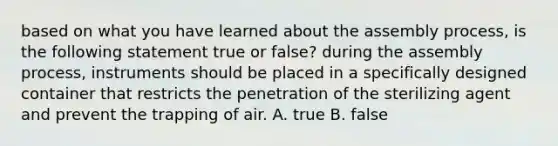 based on what you have learned about the assembly process, is the following statement true or false? during the assembly process, instruments should be placed in a specifically designed container that restricts the penetration of the sterilizing agent and prevent the trapping of air. A. true B. false