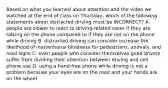 Based on what you learned about attention and the video we watched at the end of class on Thursday, which of the following statements about distracted driving must be INCORRECT? A. people are slower to react to driving-related tasks if they are talking on the phone compared to if they are not on the phone while driving B. distracted driving can consider increase the likelihood of inattentional blindness for pedestrians, animals, and road signs C. even people who consider themselves good drivers suffer from dividing their attention between driving and cell phone use D. using a hand-free phone while driving is not a problem because your eyes are on the road and your hands are on the wheel