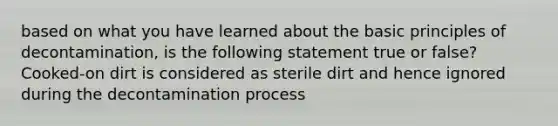 based on what you have learned about the basic principles of decontamination, is the following statement true or false? Cooked-on dirt is considered as sterile dirt and hence ignored during the decontamination process